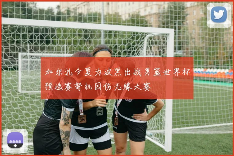 加尔扎今夏为波黑出战男篮世界杯预选赛弩机因伤无缘大赛