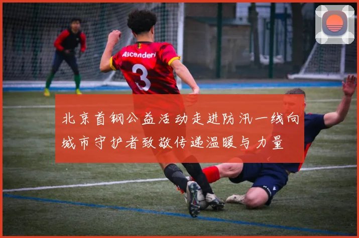 北京首钢公益活动走进防汛一线向城市守护者致敬传递温暖与力量