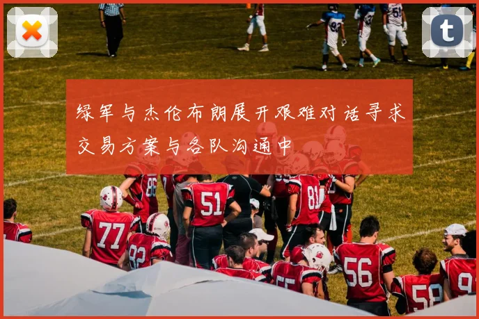 绿军与杰伦布朗展开艰难对话寻求交易方案与各队沟通中