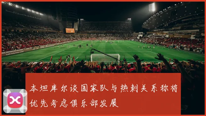 本坦库尔谈国家队与热刺关系称将优先考虑俱乐部发展
