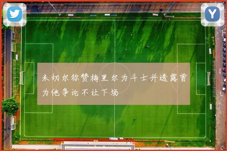 米切尔称赞梅里尔为斗士并透露曾为他争论不让下场