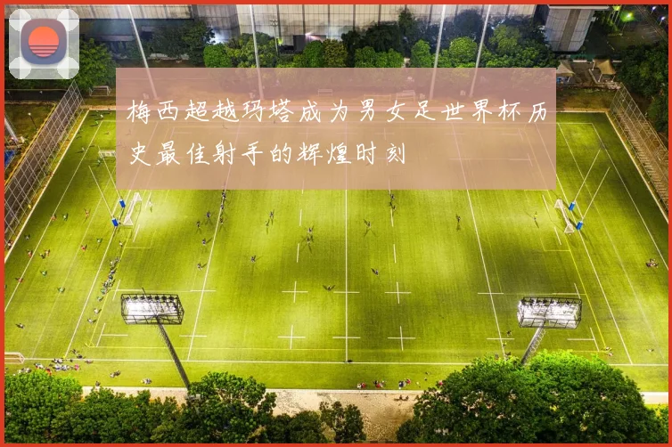 梅西超越玛塔成为男女足世界杯历史最佳射手的辉煌时刻