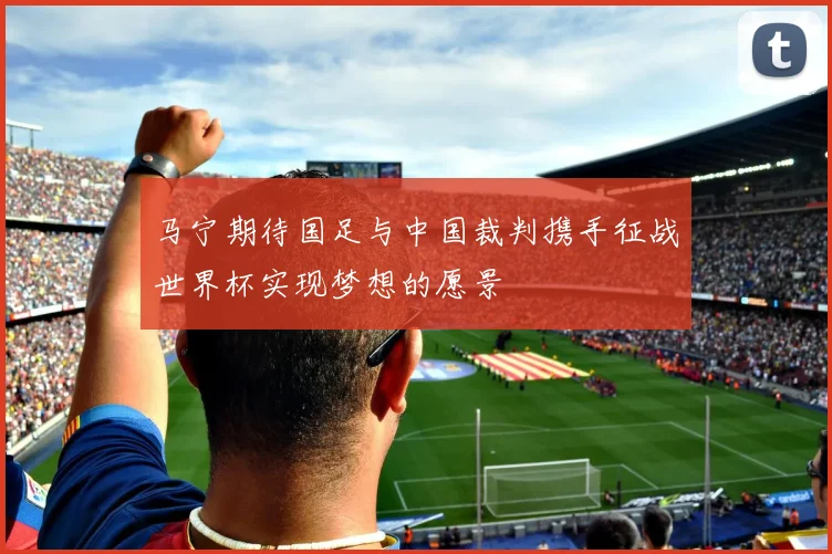 马宁期待国足与中国裁判携手征战世界杯实现梦想的愿景