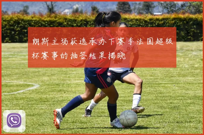朗斯主场获选承办下赛季法国超级杯赛事的抽签结果揭晓