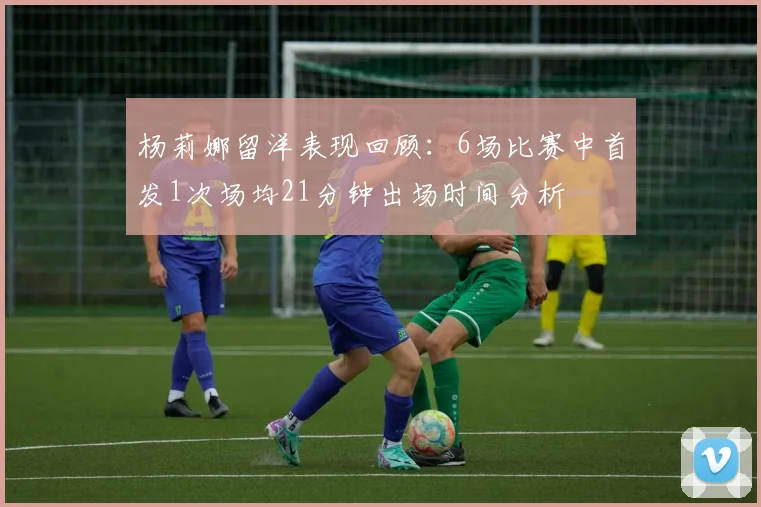 杨莉娜留洋表现回顾:6场比赛中首发1次场均21分钟出场时间分析