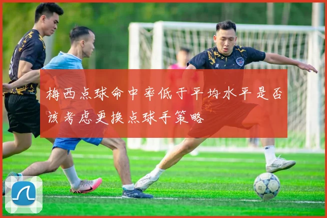 梅西点球命中率低于平均水平是否该考虑更换点球手策略