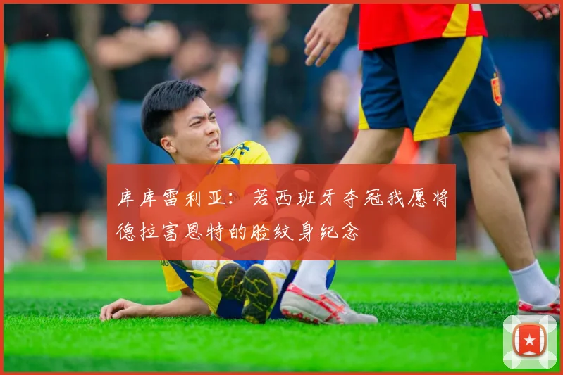 库库雷利亚：若西班牙夺冠我愿将德拉富恩特的脸纹身纪念