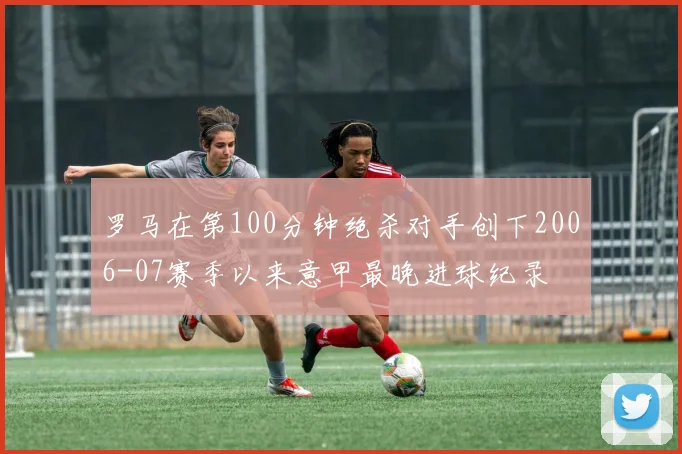 罗马在第100分钟绝杀对手创下2006-07赛季以来意甲最晚进球纪录
