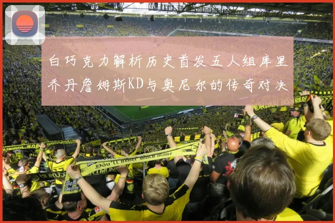 白巧克力解析历史首发五人组库里乔丹詹姆斯KD与奥尼尔的传奇对决与影响