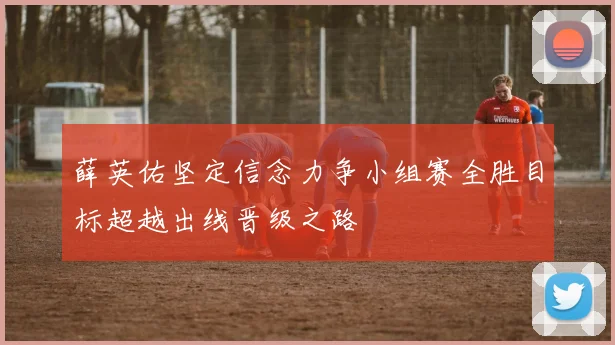 薛英佑坚定信念力争小组赛全胜目标超越出线晋级之路