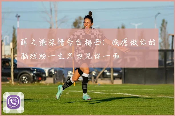 薛之谦深情告白梅西：我愿做你的脑残粉一生只为见你一面