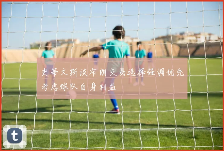 史蒂文斯谈布朗交易选择强调优先考虑球队自身利益