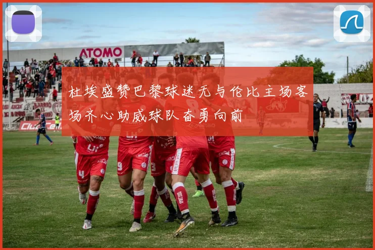 杜埃盛赞巴黎球迷无与伦比主场客场齐心助威球队奋勇向前