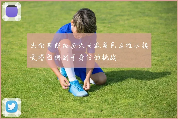杰伦布朗经历大当家角色后难以接受塔图姆副手身份的挑战