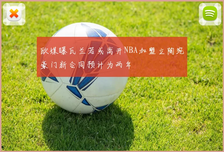 欧媒曝瓦兰若或离开NBA加盟立陶宛豪门新合同预计为两年