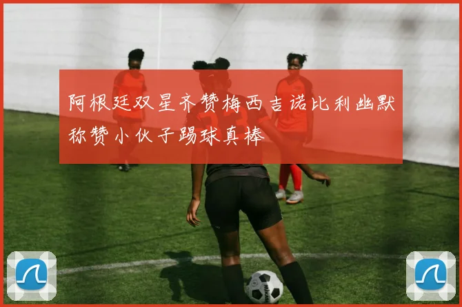 阿根廷双星齐赞梅西吉诺比利幽默称赞小伙子踢球真棒