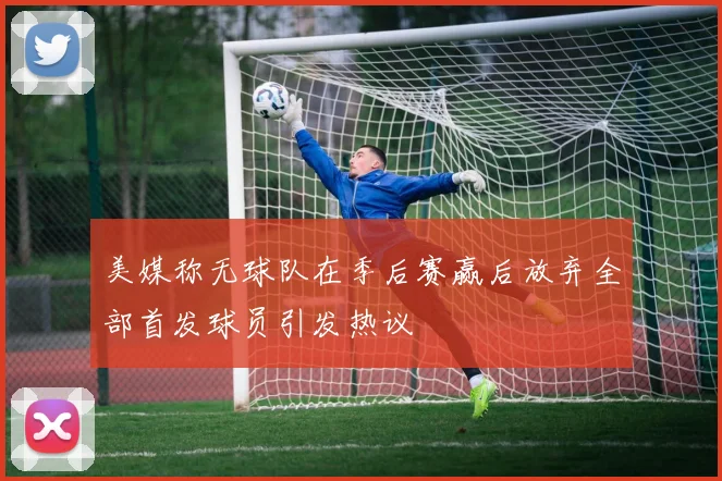 美媒称无球队在季后赛赢后放弃全部首发球员引发热议