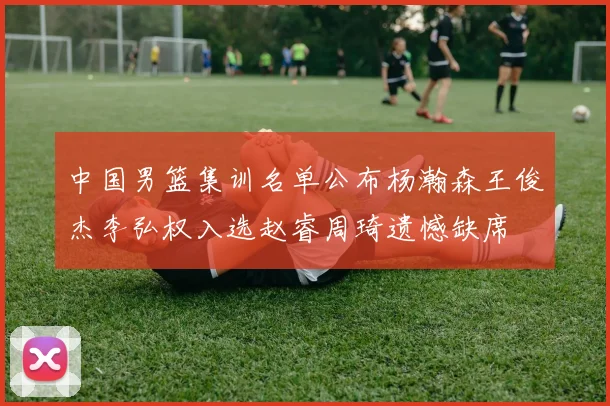 中国男篮集训名单公布杨瀚森王俊杰李弘权入选赵睿周琦遗憾缺席