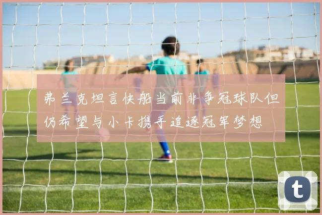弗兰克坦言快船当前非争冠球队但仍希望与小卡携手追逐冠军梦想