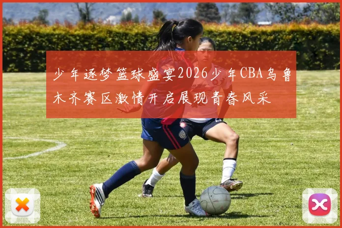 少年逐梦篮球盛宴2026少年CBA乌鲁木齐赛区激情开启展现青春风采
